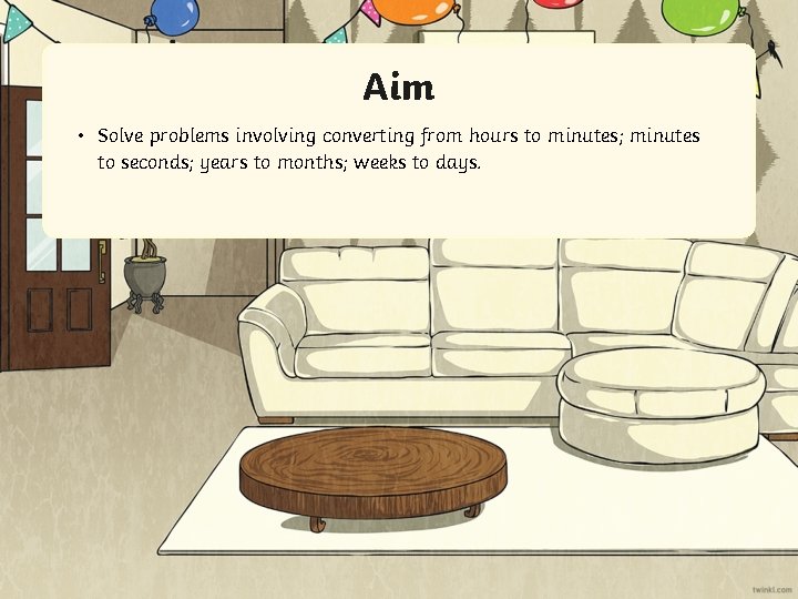 Aim • Solve problems involving converting from hours to minutes; minutes to seconds; years