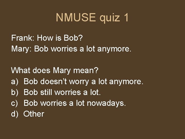 NMUSE quiz 1 Frank: How is Bob? Mary: Bob worries a lot anymore. What