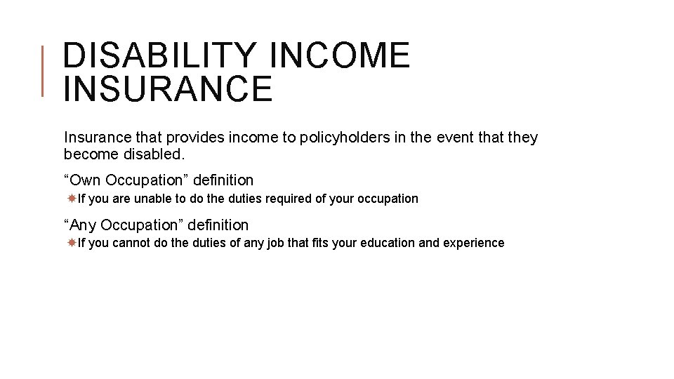 DISABILITY INCOME INSURANCE Insurance that provides income to policyholders in the event that they