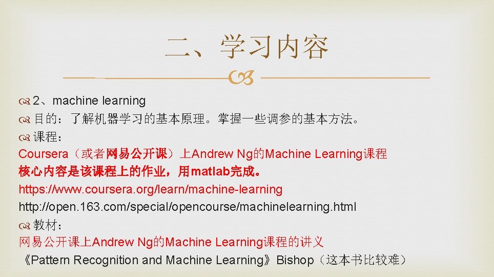 二、学习内容 2、machine learning 目的：了解机器学习的基本原理。掌握一些调参的基本方法。 课程： Coursera（或者网易公开课）上Andrew Ng的Machine Learning课程 核心内容是该课程上的作业，用matlab完成。 https: //www. coursera. org/learn/machine-learning http: