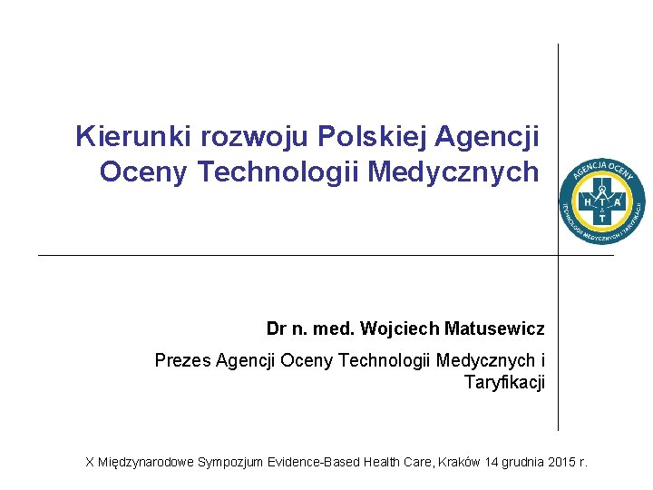 Kierunki rozwoju Polskiej Agencji Oceny Technologii Medycznych Dr n. med. Wojciech Matusewicz Prezes Agencji