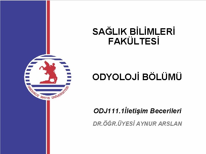 SAĞLIK BİLİMLERİ FAKÜLTESİ ODYOLOJİ BÖLÜMÜ ODJ 111. 1İletişim Becerileri DR. ÖĞR. ÜYESİ AYNUR ARSLAN