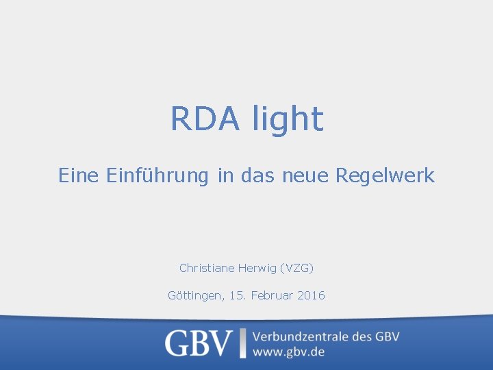 RDA light Eine Einführung in das neue Regelwerk Christiane Herwig (VZG) Göttingen, 15. Februar