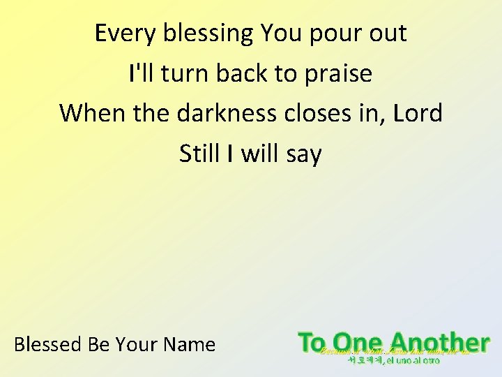 Every blessing You pour out I'll turn back to praise When the darkness closes Every blessing You pour out I'll turn back to praise When the darkness closes