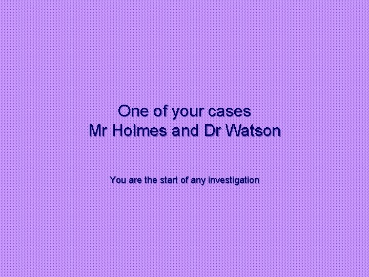 One of your cases Mr Holmes and Dr Watson You are the start of