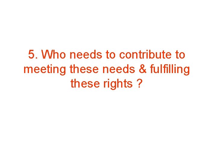 5. Who needs to contribute to meeting these needs & fulfilling these rights ?
