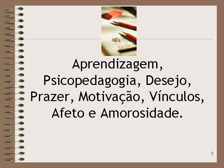 Aprendizagem, Psicopedagogia, Desejo, Prazer, Motivação, Vínculos, Afeto e Amorosidade. 3 