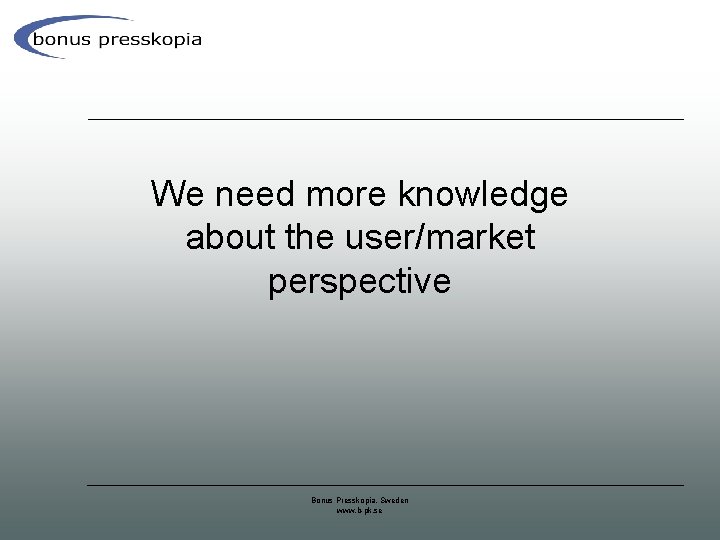 We need more knowledge about the user/market perspective Bonus Presskopia, Sweden www. b-pk. se