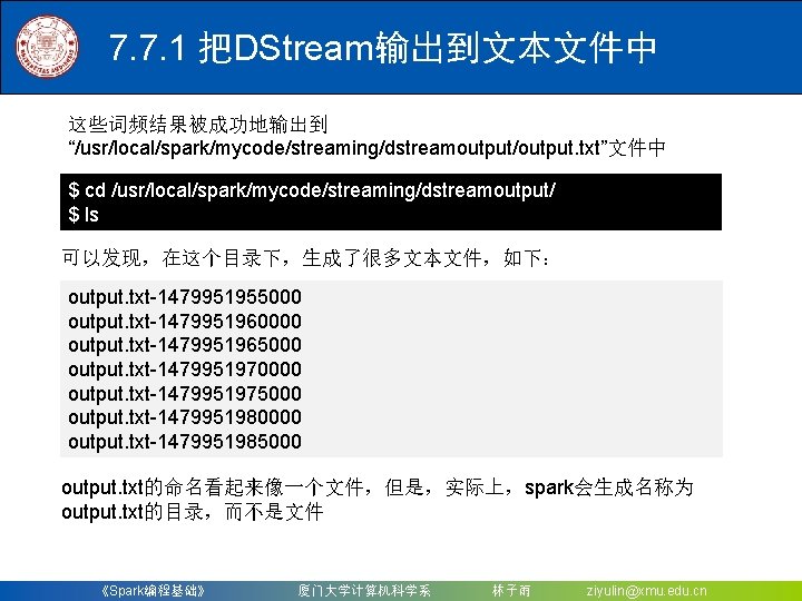 7. 7. 1 把DStream输出到文本文件中 这些词频结果被成功地输出到 “/usr/local/spark/mycode/streaming/dstreamoutput/output. txt”文件中 $ cd /usr/local/spark/mycode/streaming/dstreamoutput/ $ ls 可以发现，在这个目录下，生成了很多文本文件，如下： output.