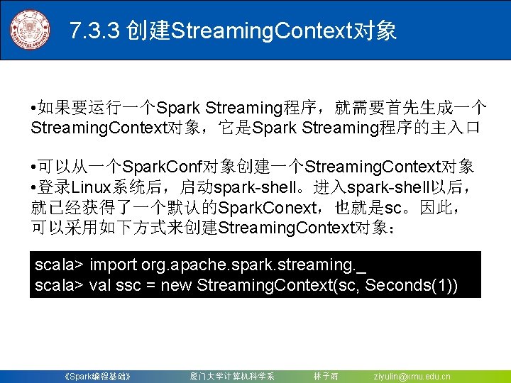 7. 3. 3 创建Streaming. Context对象 • 如果要运行一个Spark Streaming程序，就需要首先生成一个 Streaming. Context对象，它是Spark Streaming程序的主入口 • 可以从一个Spark. Conf对象创建一个Streaming.