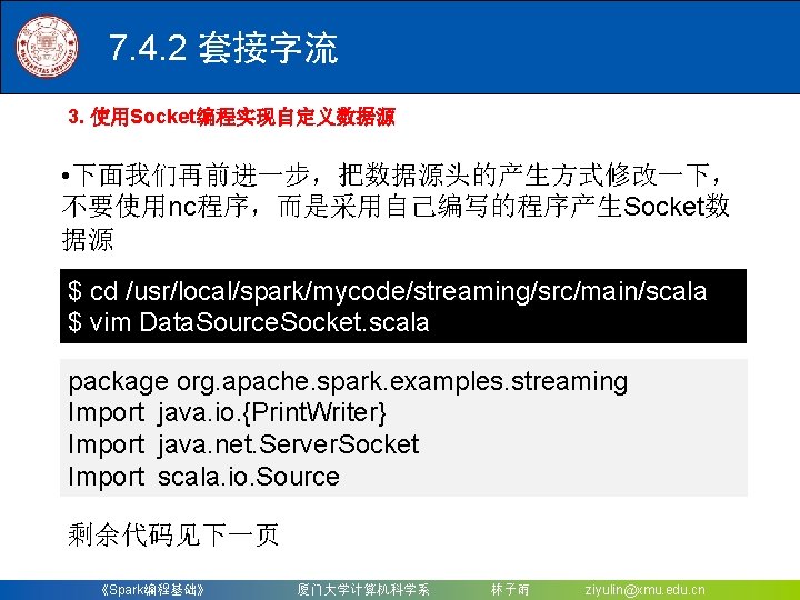 7. 4. 2 套接字流 3. 使用Socket编程实现自定义数据源 • 下面我们再前进一步，把数据源头的产生方式修改一下， 不要使用nc程序，而是采用自己编写的程序产生Socket数 据源 $ cd /usr/local/spark/mycode/streaming/src/main/scala $