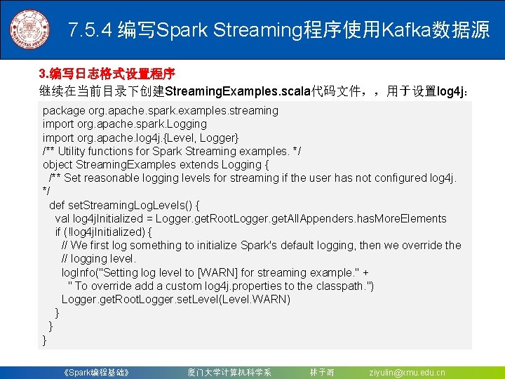 7. 5. 4 编写Spark Streaming程序使用Kafka数据源 3. 编写日志格式设置程序 继续在当前目录下创建Streaming. Examples. scala代码文件，，用于设置log 4 j： package org.