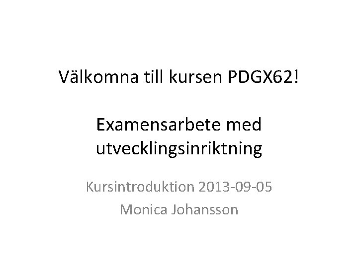 Välkomna till kursen PDGX 62! Examensarbete med utvecklingsinriktning Kursintroduktion 2013 -09 -05 Monica Johansson