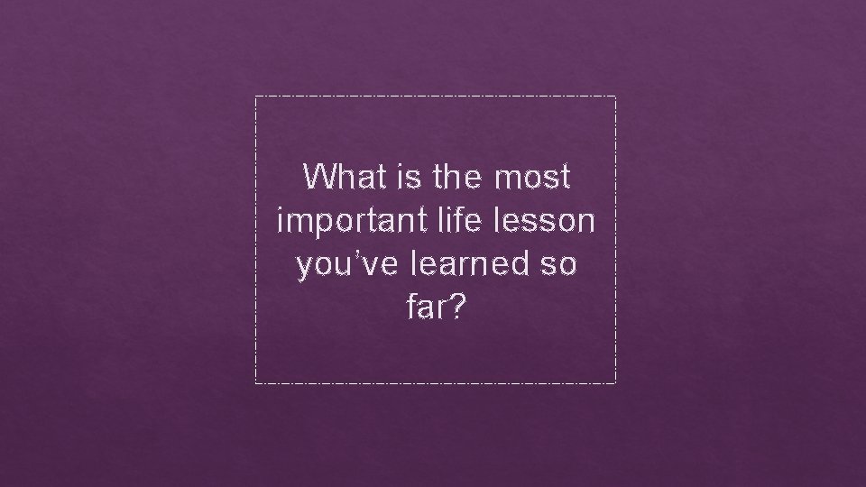 What is the most important life lesson you’ve learned so far? 