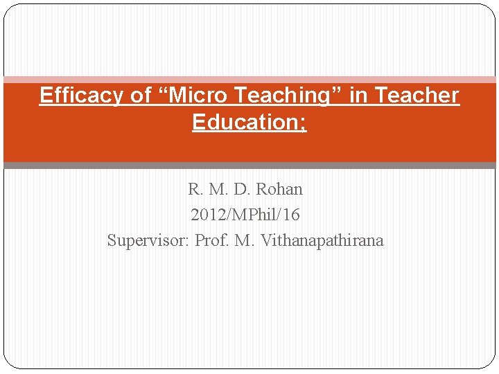 Efficacy of “Micro Teaching” in Teacher Education; R. M. D. Rohan 2012/MPhil/16 Supervisor: Prof.