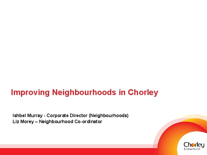 Improving Neighbourhoods in Chorley Ishbel Murray - Corporate Director (Neighbourhoods) Liz Morey – Neighbourhood