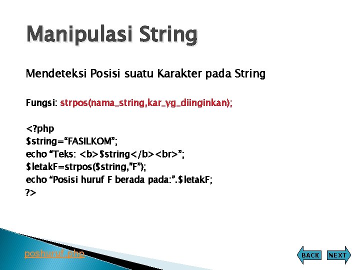 Manipulasi String Mendeteksi Posisi suatu Karakter pada String Fungsi: strpos(nama_string, kar_yg_diinginkan); <? php $string=“FASILKOM”; Manipulasi String Mendeteksi Posisi suatu Karakter pada String Fungsi: strpos(nama_string, kar_yg_diinginkan); <? php $string=“FASILKOM”;