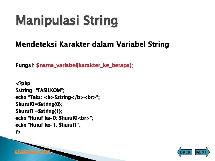 Manipulasi String Mendeteksi Karakter dalam Variabel String Fungsi: $nama_variabel{karakter_ke_berapa}; <? php $string=“FASILKOM”; echo “Teks: Manipulasi String Mendeteksi Karakter dalam Variabel String Fungsi: $nama_variabel{karakter_ke_berapa}; <? php $string=“FASILKOM”; echo “Teks: