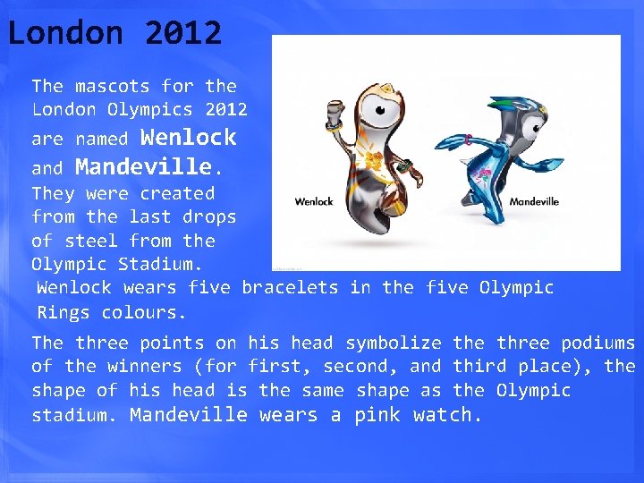 London 2012 The mascots for the London Olympics 2012 are named Wenlock and Mandeville.