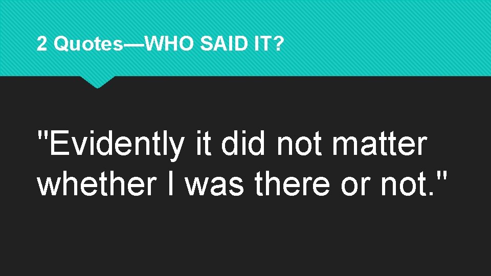 2 Quotes—WHO SAID IT? "Evidently it did not matter whether I was there or