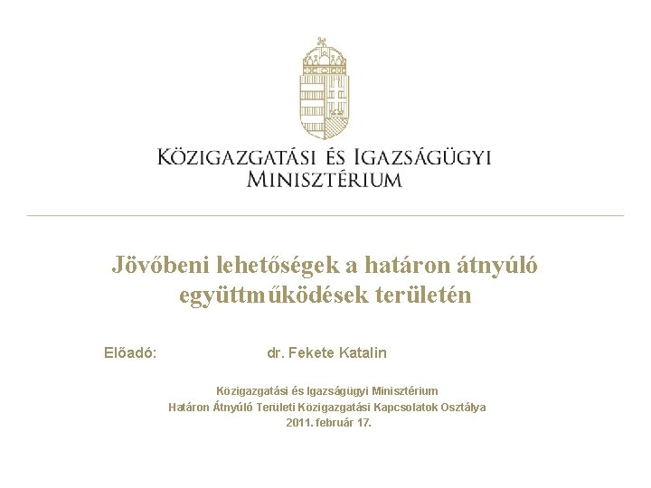 Jövőbeni lehetőségek a határon átnyúló együttműködések területén Előadó: dr. Fekete Katalin Közigazgatási és Igazságügyi