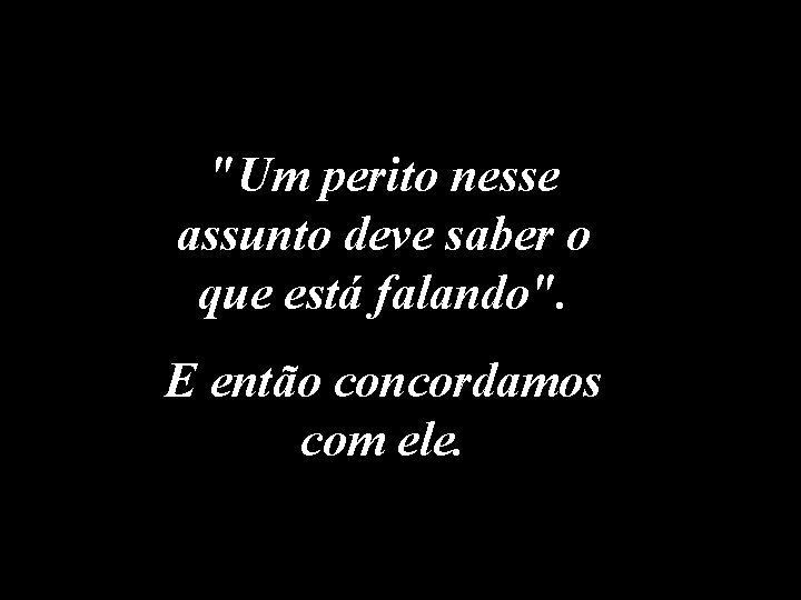 "Um perito nesse assunto deve saber o que está falando". E então concordamos com