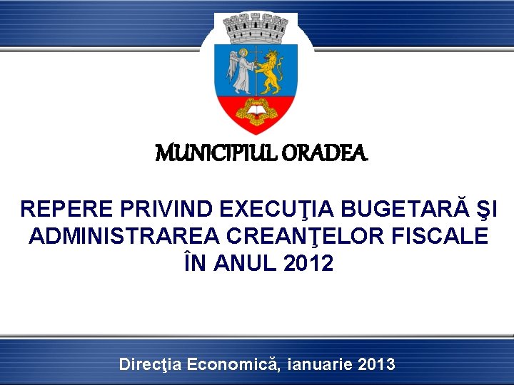 MUNICIPIUL ORADEA REPERE PRIVIND EXECUŢIA BUGETARĂ ŞI ADMINISTRAREA CREANŢELOR FISCALE ÎN ANUL 2012 Direcţia