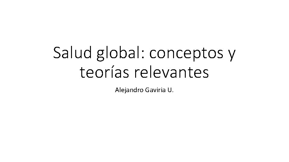 Salud global: conceptos y teorías relevantes Alejandro Gaviria U. 