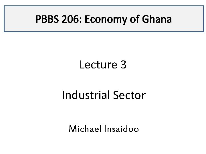 PBBS 206: Economy of Ghana Lecture 3 Industrial Sector Michael Insaidoo 