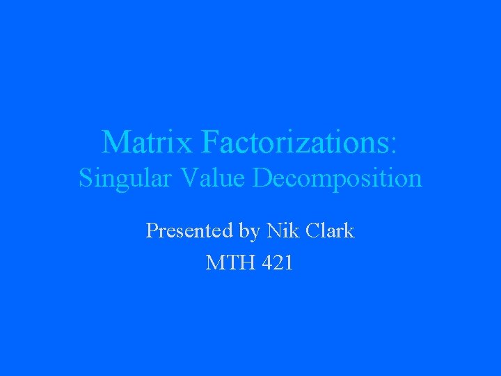 Matrix Factorizations: Singular Value Decomposition Presented by Nik Clark MTH 421 