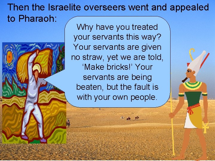 Then the Israelite overseers went and appealed to Pharaoh: Why have you treated your