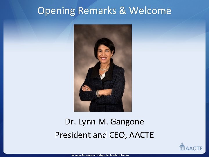 Opening Remarks & Welcome Dr. Lynn M. Gangone President and CEO, AACTE American Association