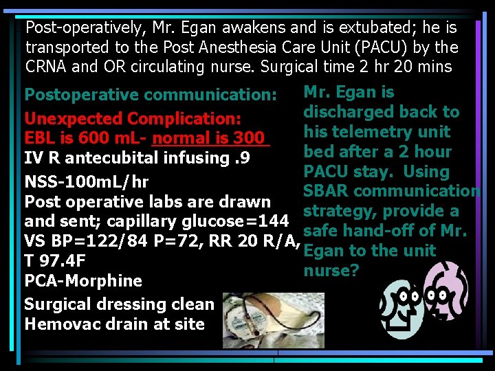 Post-operatively, Mr. Egan awakens and is extubated; he is transported to the Post Anesthesia