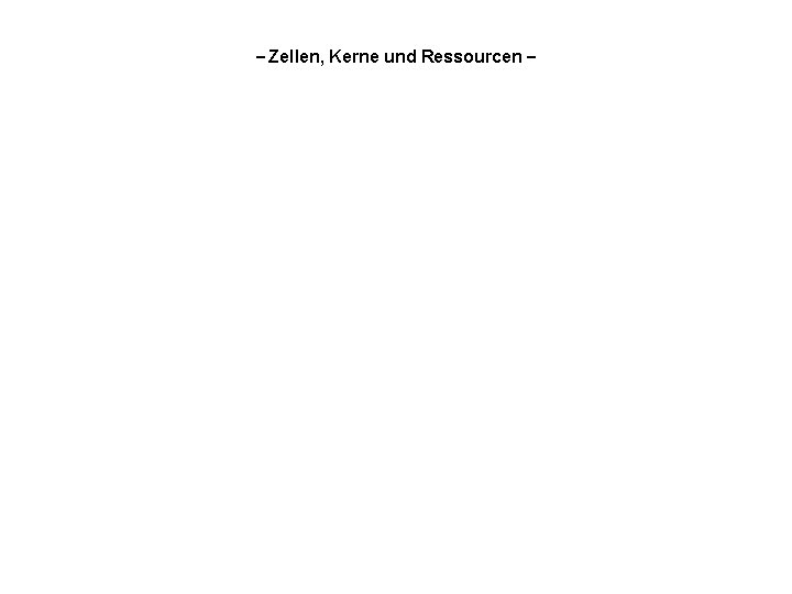 – Zellen, Kerne und Ressourcen – 