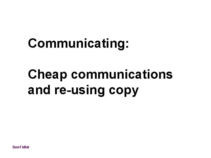 Communicating: Cheap communications and re-using copy Sue Fidler 