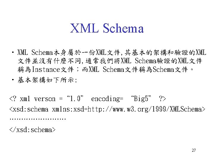 XML Schema • XML Schema本身屬於一份XML文件, 其基本的架構和驗證的XML 文件並沒有什麼不同, 通常我們將XML Schema驗證的XML文件 稱為Instance文件；而XML Schema文件稱為Schema文件。 • 基本架構如下所示: <?