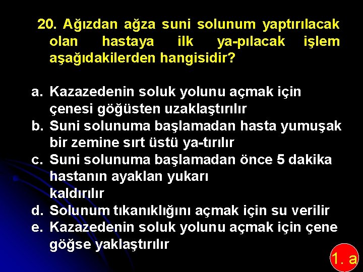 20. Ağızdan ağza suni solunum yaptırılacak olan hastaya ilk ya pılacak işlem aşağıdakilerden hangisidir?