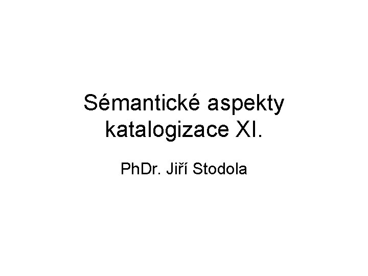 Sémantické aspekty katalogizace XI. Ph. Dr. Jiří Stodola 