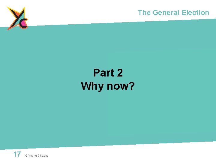 The General Election Part 2 Why now? 17 © Young Citizens 