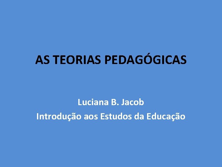 AS TEORIAS PEDAGÓGICAS Luciana B. Jacob Introdução aos Estudos da Educação 
