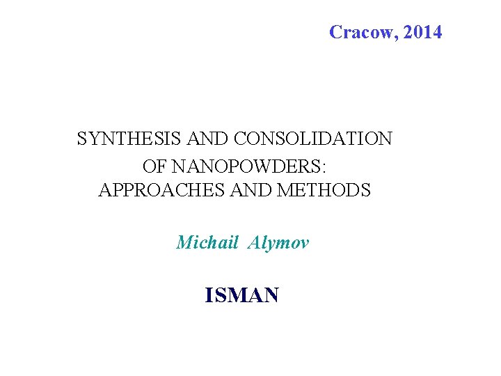 Cracow, 2014 SYNTHESIS AND CONSOLIDATION OF NANOPOWDERS: APPROACHES AND METHODS Michail Alymov ISMAN 