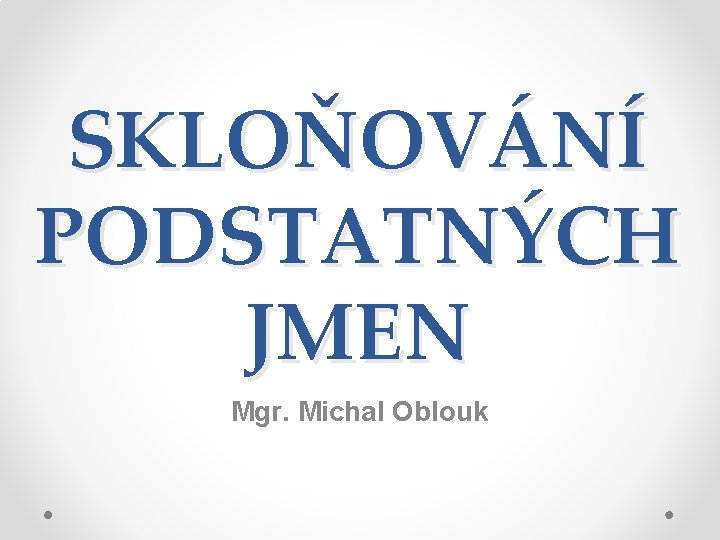 SKLOŇOVÁNÍ PODSTATNÝCH JMEN Mgr. Michal Oblouk 