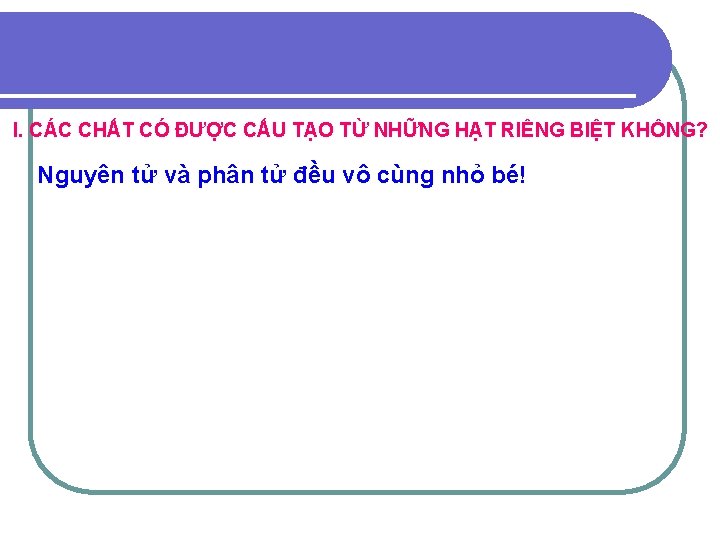 I. CÁC CHẤT CÓ ĐƯỢC CẤU TẠO TỪ NHỮNG HẠT RIÊNG BIỆT KHÔNG? Nguyên