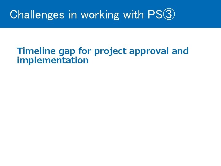 Challenges in working with PS③ Timeline gap for project approval and implementation 