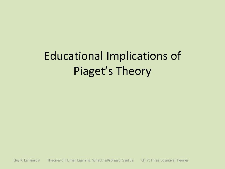 Educational Implications of Piaget’s Theory Guy R. Lefrançois Theories of Human Learning: What the