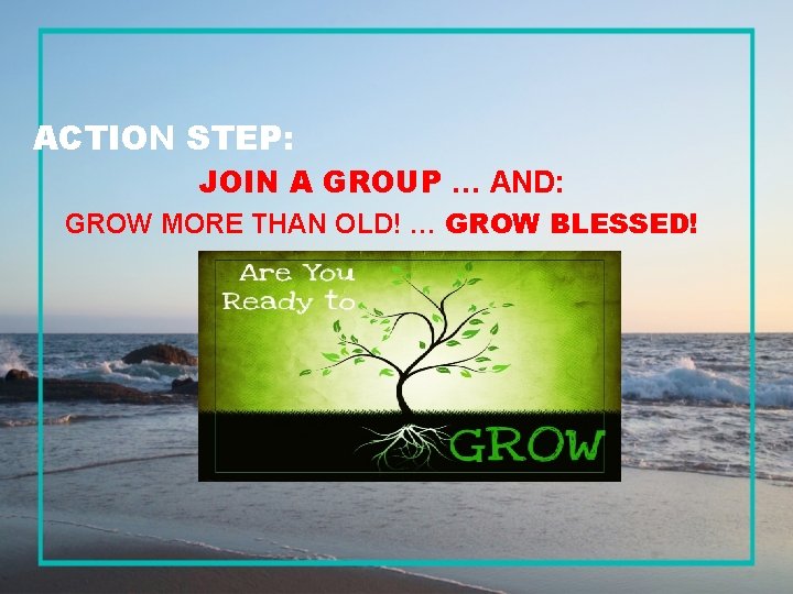 ACTION STEP: JOIN A GROUP … AND: GROW MORE THAN OLD! … GROW BLESSED!