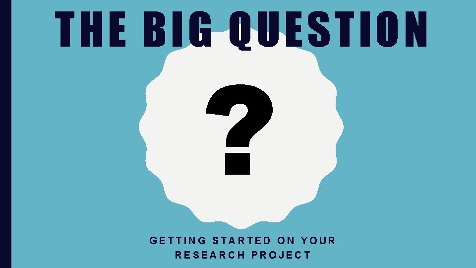 THE BIG QUESTION ? GETTING STARTED ON YOUR RESEARCH PROJECT 
