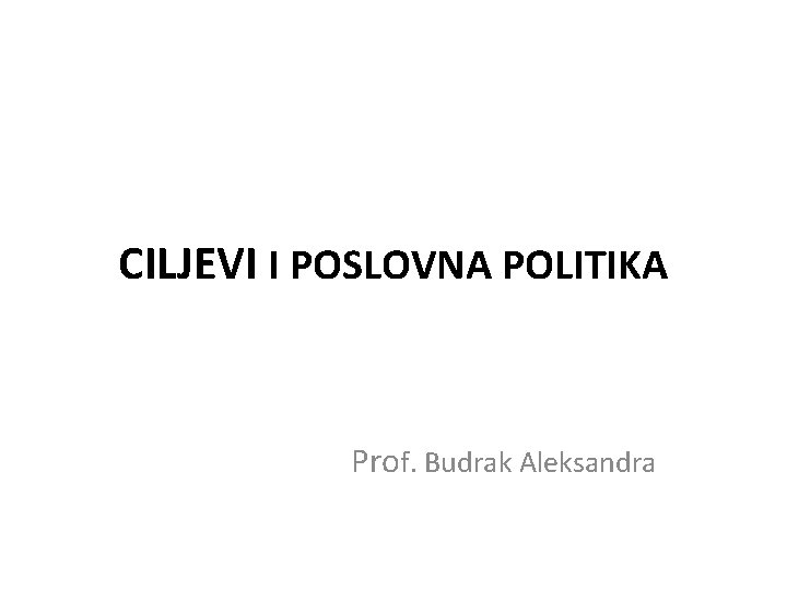 CILJEVI I POSLOVNA POLITIKA Prof. Budrak Aleksandra 