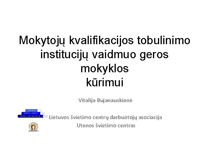 Mokytojų kvalifikacijos tobulinimo institucijų vaidmuo geros mokyklos kūrimui Vitalija Bujanauskienė Lietuvos švietimo centrų darbuotojų