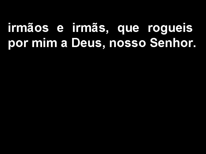 irmãos e irmãs, que rogueis por mim a Deus, nosso Senhor. 